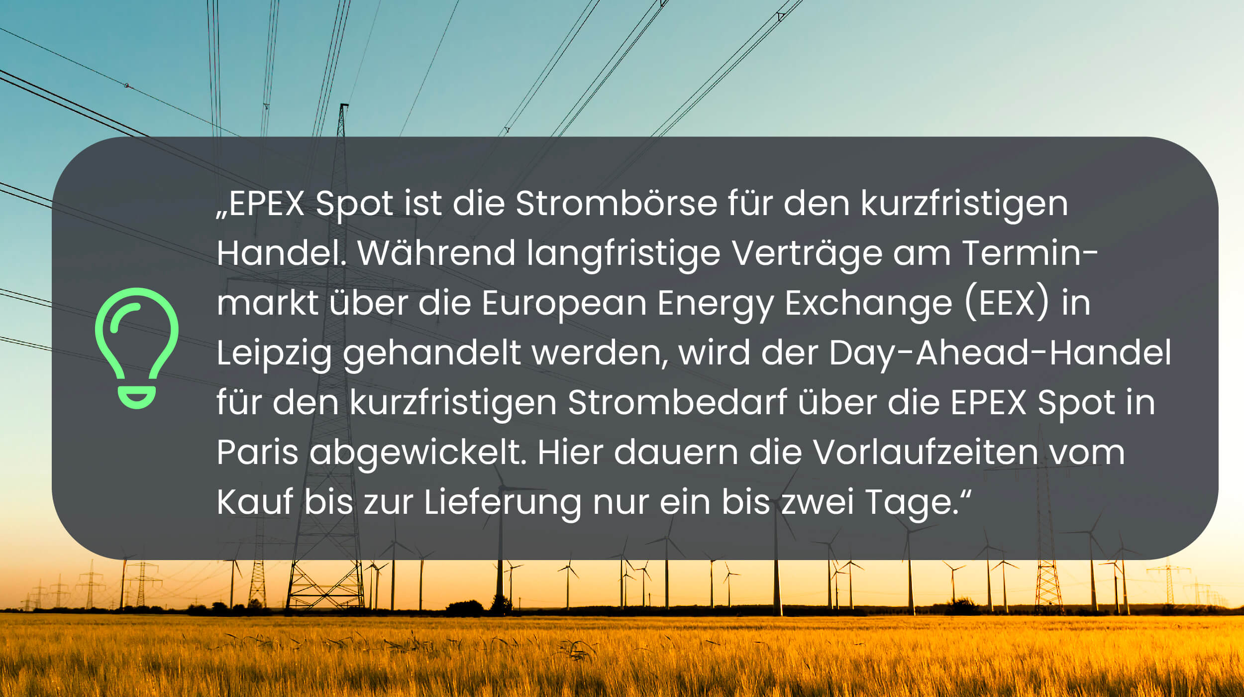 Dynamischer Stromtarif Experten-Zitat EPEX Spot ist die Strombörse für den kurzfristigen Handel. Während langfristige Verträge am Terminmarkt über die European Energy Exchange (EEX) in Leipzig gehandelt werden, wird der Day-Ahead-Handel für den kurzfristigen Strombedarf über die EPEX Spot in Paris abgewickelt. Hier dauern die Vorlaufzeiten vom Kauf bis zur Lieferung nur ein bis zwei Tage.
