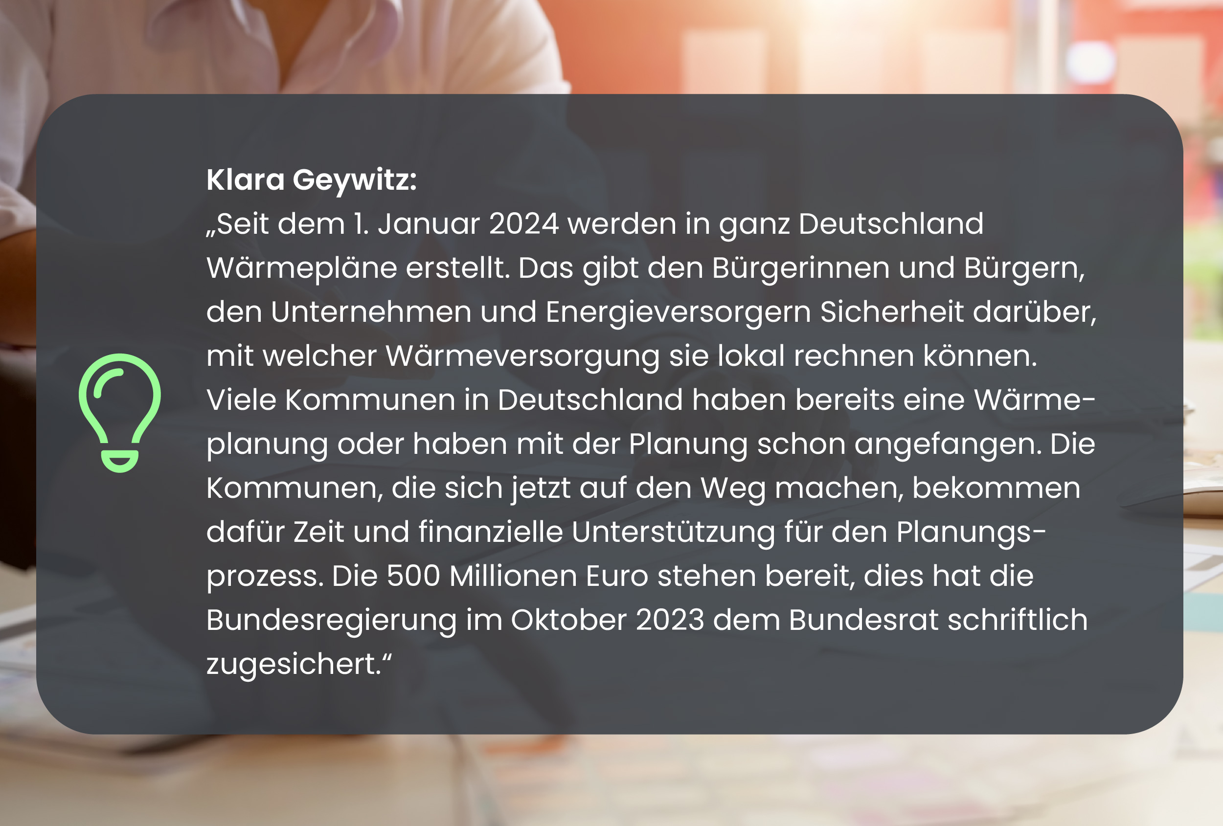 "Seit dem 1. Januar 2024 werden in ganz Deutschland Wärmepläne erstellt. Das gibt den Bürgerinnen und Bürgern, den Unternehmen und Energieversorgern Sicherheit darüber, mit welcher Wärmeversorgung sie lokal rechnen können. Viele Kommunen in Deutschland haben bereits eine Wärmeplanung oder haben mit der Planung schon angefangen. Die Kommunen, die sich jetzt auf den Weg machen, bekommen dafür Zeit und finanzielle Unterstützung für den Planungsprozess. Die 500 Millionen Euro stehen bereit, dies hat die Bundesregierung im Oktober 2023 dem Bundesrat schriftlich zugesichert."