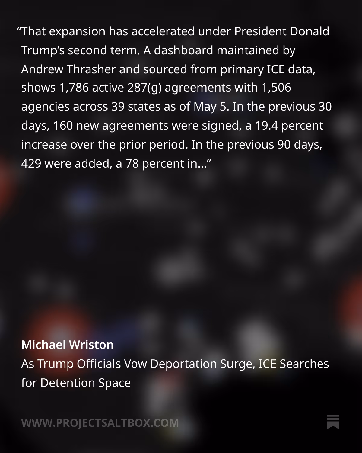 Screenshot of quote image from Substack newsletter article titled "As Trump Officials Vow Deportation Surge, Searches for Detention Space" by Michael Wriston (Project Salt Box) 

Quote text: "That expansion has accelerated under President Donald Trump’s second term. A dashboard maintained by Andrew Thrasher and sourced from primary ICE data, shows 1,786 active 287(g) agreements with 1,506 agencies across 39 states as of May 5. In the previous 30 days, 160 new agreements were signed, a 19.4 percent increase over the prior period. In the previous 90 days, 429 were added, a 78 percent increase. Texas leads all states with 380 agreements across 309 agencies; Florida has 346 agreements across 282."