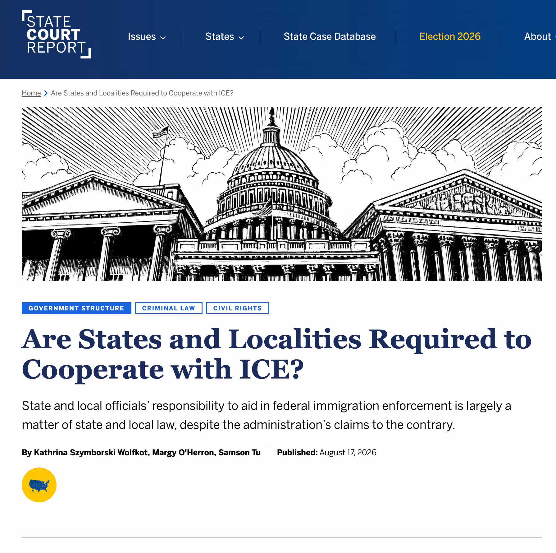 Screenshot of State Court Report article title, subtitle, and banner image (black and white illustration of three large pillared government buildings, presumably the US Capitol and others, for the article "Are State and Localities Required to Cooperate with ICE?"
Kathrina Szymborski Wolfkot, Margy O’Herron, & Samson Tu, Are States and Localities Required to Cooperate with ICE?, Sᴛᴀᴛᴇ Cᴏᴜʀᴛ Rᴇᴘᴏʀᴛ (Aug 17, 2026), https://statecourtreport.org/our-work/analysis-opinion/are-states-and-localities-required-cooperate-ice
