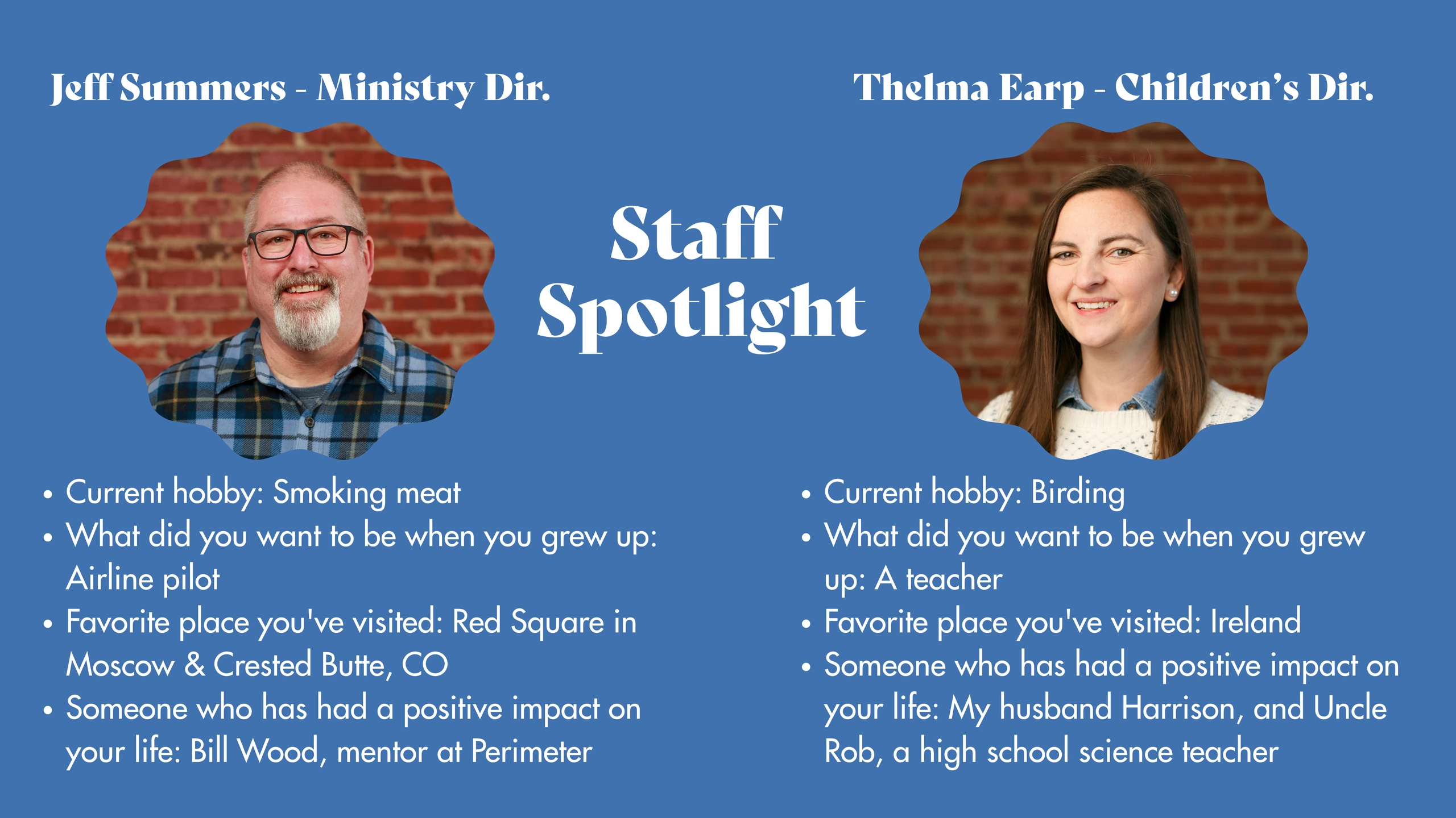 Staff Spotlight. Jeff Sumners, Ministry Director: current hobby, smoking meat; childhood ambition, airline pilot; favorite places visited, Red Square in Moscow and Crested Butte, Colorado; positive influence, Bill Wood, mentor at Perimeter. Thelma Earp, Children's Director: current hobby, birding; childhood ambition, teacher; favorite place visited, Ireland; positive influences, husband Harrison and Uncle Rob, a high school science teacher.