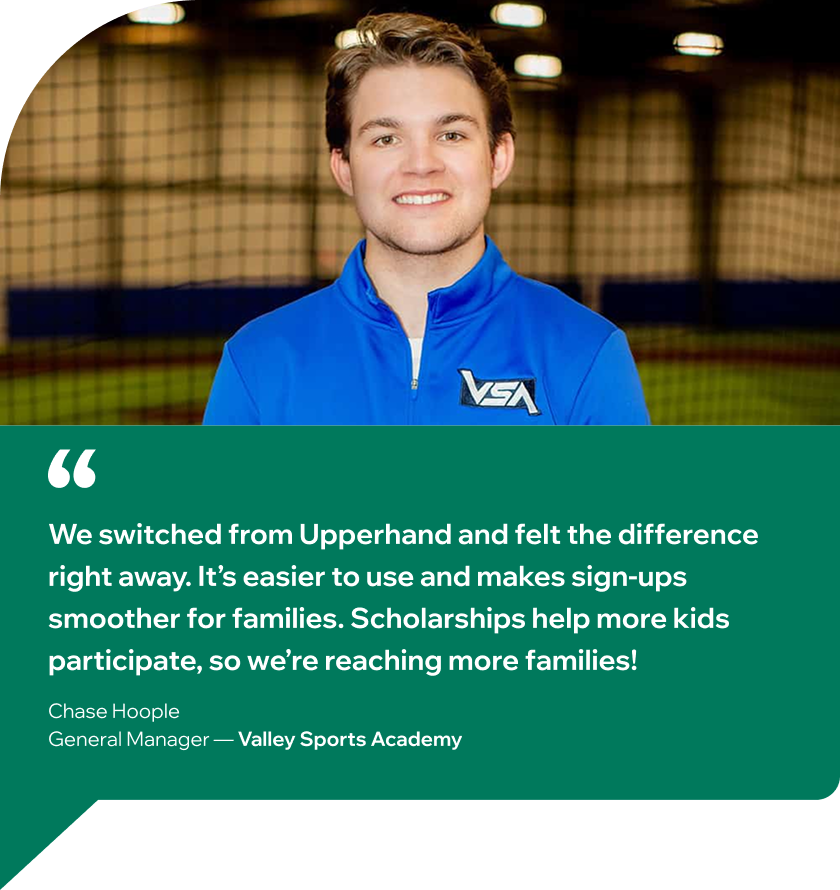 Quote from Chase Hoople, General Manager at Valley Sports Academy: ¨We switched from Upperhand and felt the difference right away. It’s easier to use and makes sign-ups smoother for families. Scholarships help more kids participate, so we’re reaching more families!¨