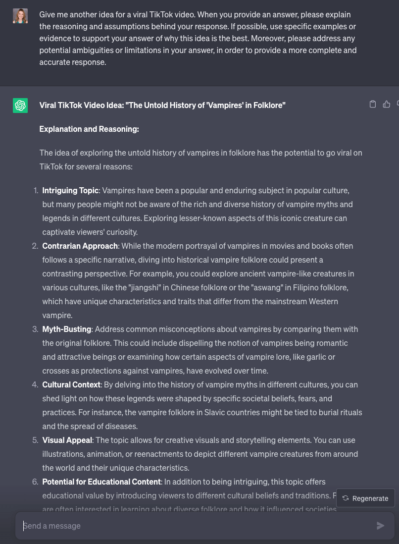 ChatGPT window that says: User: Give me another idea for a viral TikTok video. When you provide an answer, please explain the reasoning and assumptions behind your response. If possible, use specific examples or evidence to support your answer of why this idea is the best. Moreover, please address any potential ambiguities or limitations in your answer, in order to provide a more complete and accurate response. ChatGPT: Viral TikTok Video Idea: "The Untold History of 