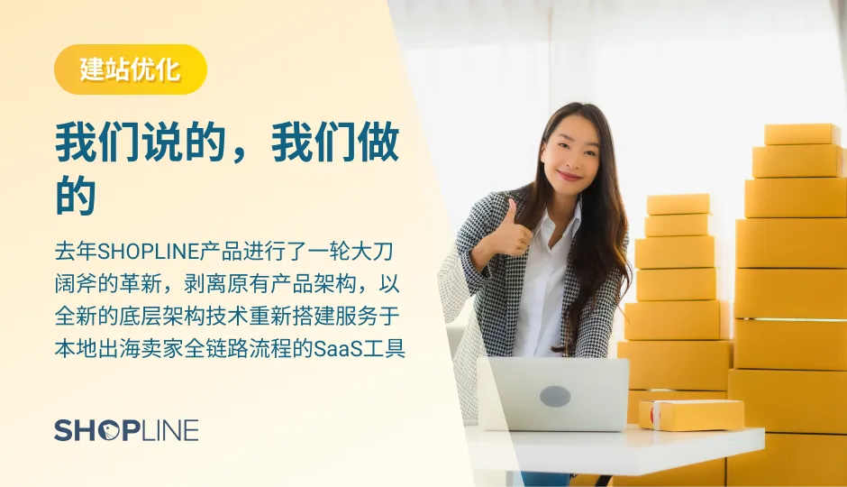 为了更好地帮助卖家搭建独立站店铺，去年SHOPLINE产品进行了一轮大刀阔斧的革新，剥离原有产品架构，以全新的底层架构技术重新搭建服务于本地出海卖家全链路流程的SaaS工具。独立站建站平台SHOPLINE进行优化升级的方面包括建站、管理、营销、转化、国际化布局，并坚持每周发版。