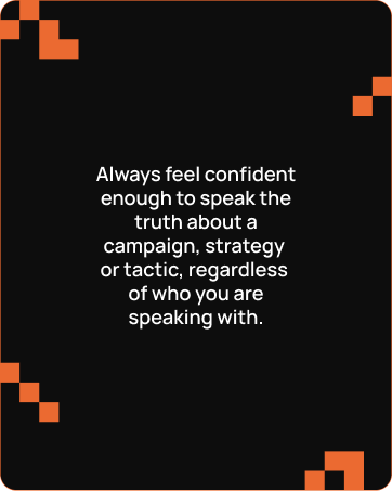 Text on black background with orange pixel-like corners: Always feel confident enough to speak the truth about a campaign, strategy or tactic, regardless of who you are speaking with.