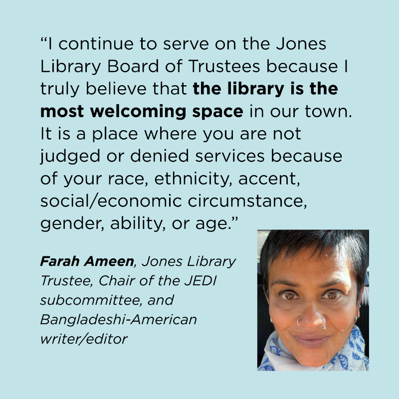 “I continue to serve on the Jones Library Board of Trustees because I truly believe that the library is the most welcoming space in our town. It is a place where you are not judged or denied services because of your race, ethnicity, accent, social/economic circumstance, gender, ability, or age.” Farah Ameen, Jones Library Trustee, Chair of the JEDI subcommittee, and Bangladeshi-American writer/editor