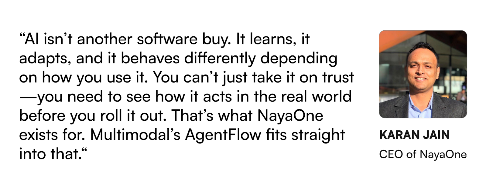 "AI isn't another software buy. It learns, it adapts, and it behaves differently depending on how you use it. You can't just take it on trust - you need to see how it acts in the real world before you roll it out. That's what NayaOne exists for. Multimodal's AgentFlow fits straight into that. - Karan Jain, CEO of NayaOne