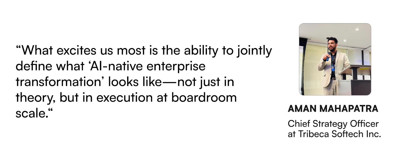 "What excites us the most is the ability to jointly define what 'AI-native enterprise transformation' looks like-not just in theory, but in execution at boardroom scale." - Aman Mahapatra, CSO at Tribeca Softech Inc.