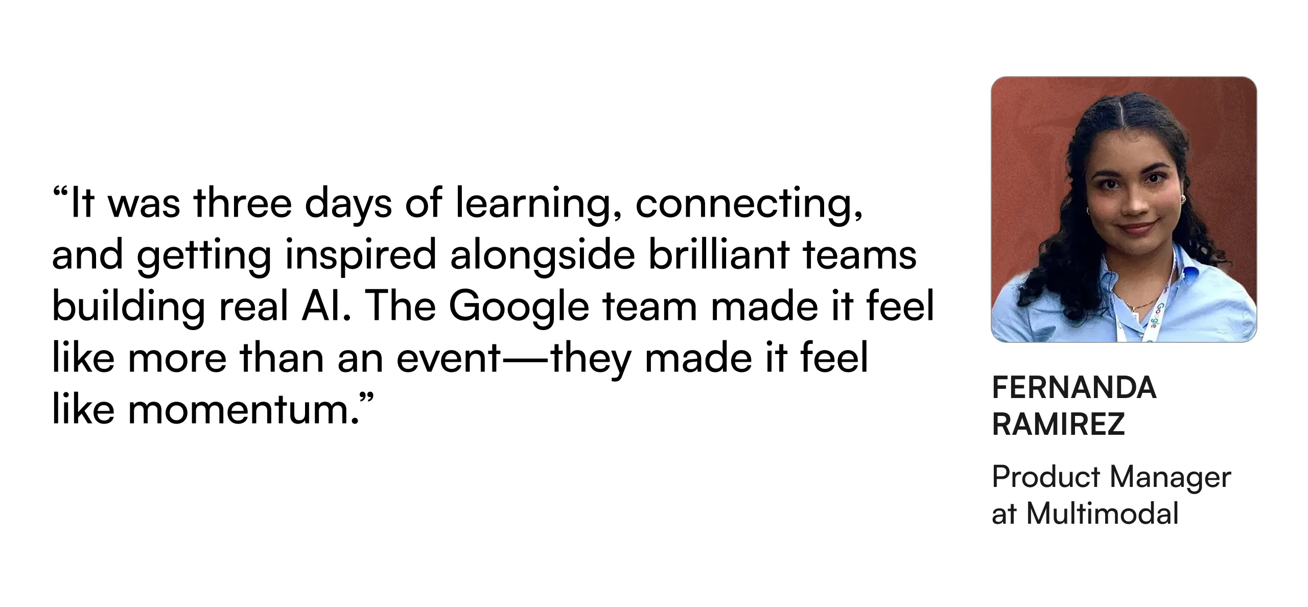 “It was three days of learning, connecting, and getting inspired alongside brilliant teams building real AI. The Google team made it feel like more than an event—they made it feel like momentum.” — Fernanda Ramirez, Product Manager at Multimodal