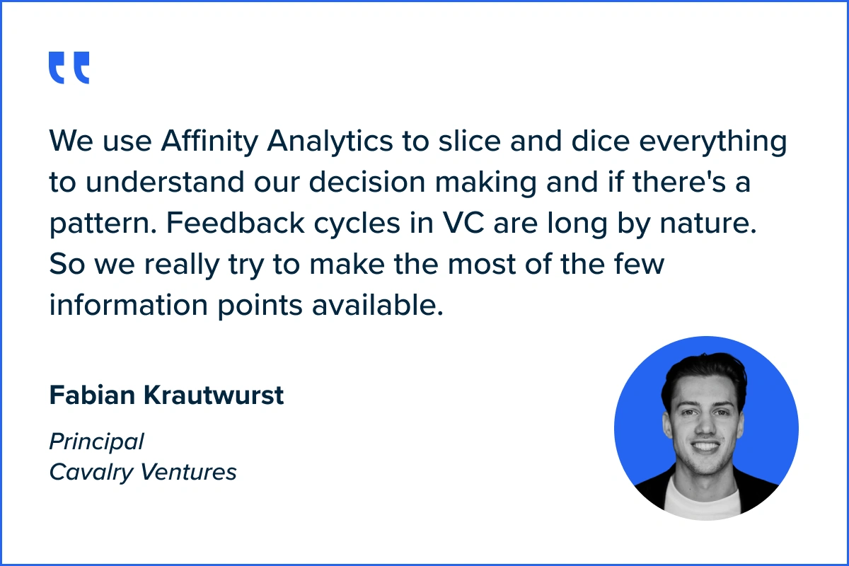 Quote by Fabian Krautwurst, Cavalry Ventures: We use Affinity Analytics to slice and dice everything to understand our decision making and if there's a pattern. Feedback cycles in VC are long by nature. So we really try to make the most of the few information points available.