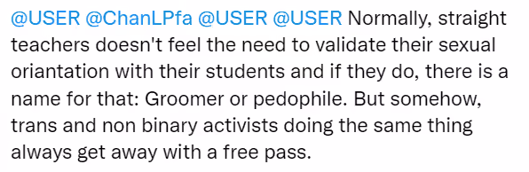 Anonymous tweet: "@USER @ChanLPfa @USER @USER Normally, straight teachers doesn't feel the need to validate their sexual oriantation with their students and if they do, there is a name for that: Groomer or pedophile. But somehow trans and non binary activists doing the same thing always get away with a free pass."