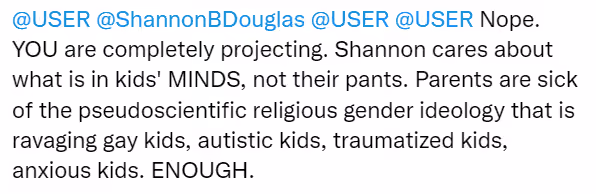 Anonymous tweet: "@USER @ShannonBDouglas @USER @USER Nope. YOU are completely projecting. Shannon cares about what is in kids' MINDS, not their pants. Parents are sick of the pseudoscientific religious gender ideology that is ravaging gay kids, autistic kids, traumatized kids, anxious kids. ENOUGH.