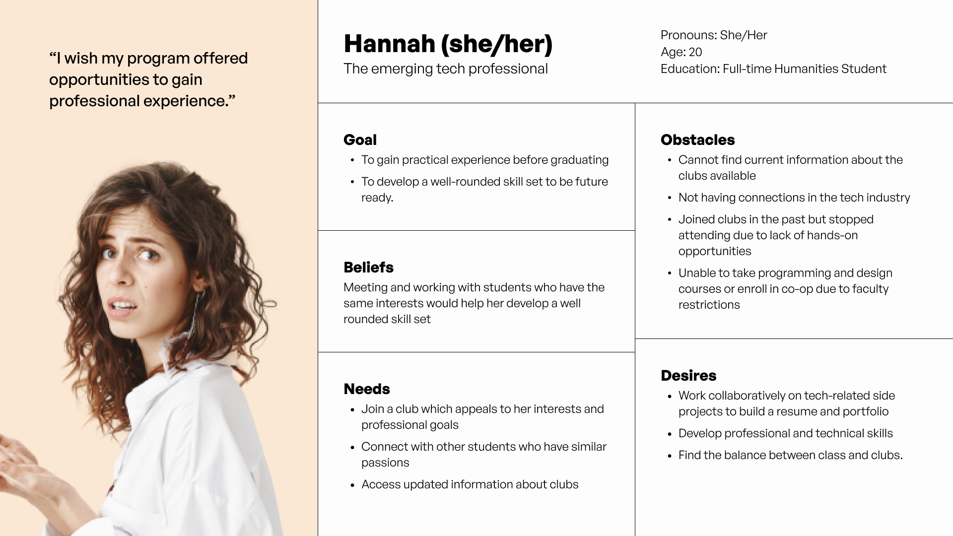 Hannah's the emerging tech professional. Hannah is a humanities student who is curious about transitioning into tech. She understands the importance of collaborative projects and networking, so she wants to be connected with other students who share the same interests and goals.  
Because of faculty restrictions, she can’t take the computer science courses or access the co-op program. Instead, she relies on extracurriculars for practical experience. By participating in club activities, Hannah hopes to develop a well-rounded skillset that she can carry into her future pursuits.