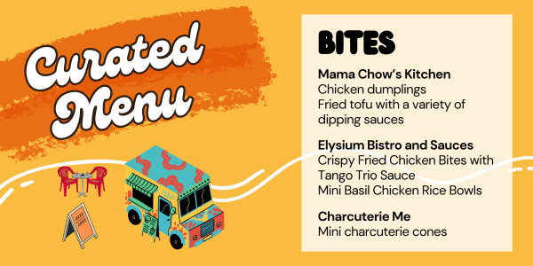 Curated Menu:  Chicken dumplings, Fried Tofu with a Variety of Dipping Sauces, Elysium Bistro and Sauces Crispy Fried Chicken Bites with Tango Trio Sauce and Mini Basil Chicken Rice Bowls, Charcuterie Me mini charcuterie cones