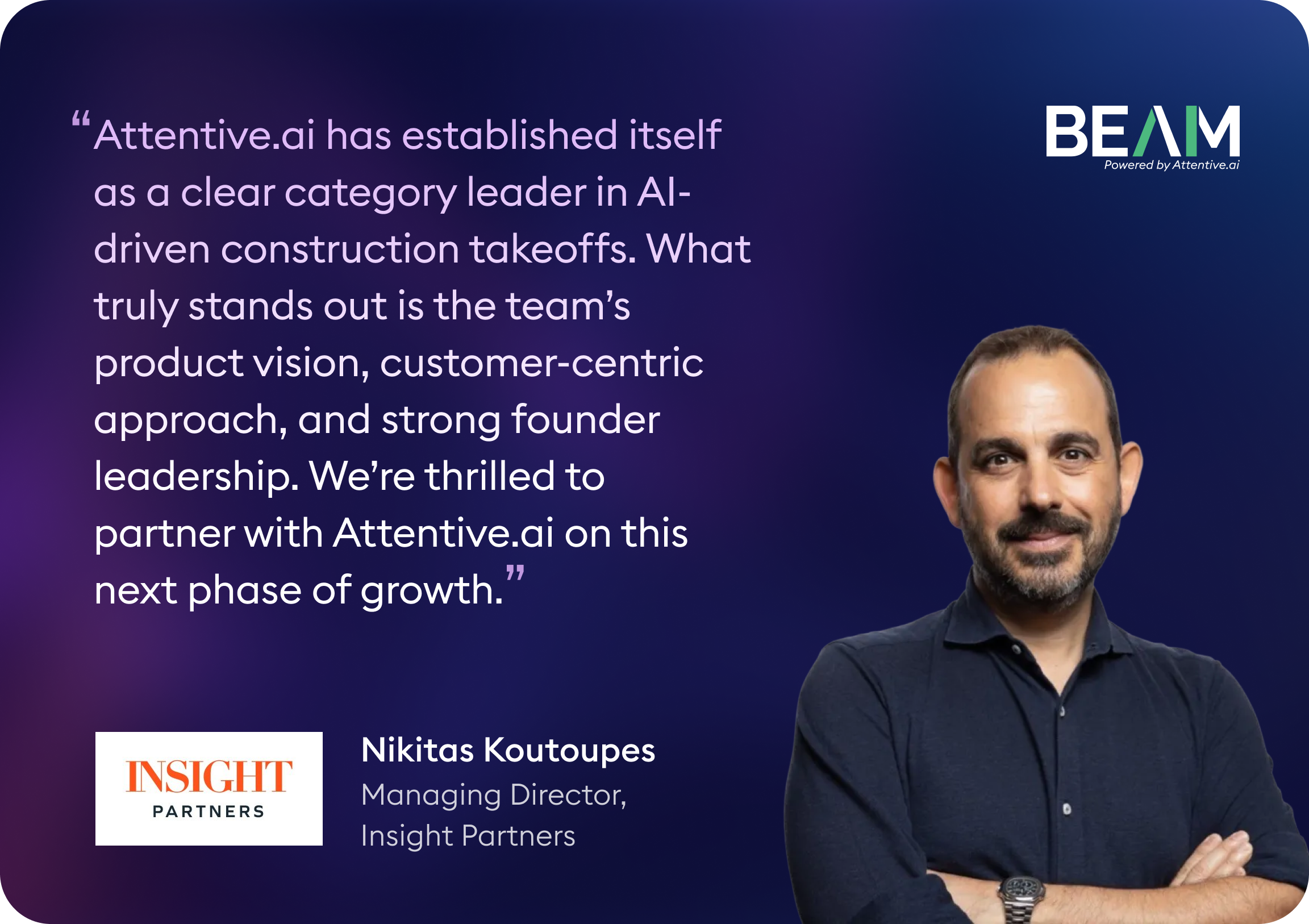 Beam AI × Insight Partners (Nikitas Koutoupes) Nikitas Koutoupes, Managing Director at Insight Partners, says: “Attentive.ai has established itself as a clear category leader in AI-driven construction takeoffs. What truly stands out is the team’s product vision, customer-centric approach, and strong founder leadership. We’re thrilled to partner with Attentive.ai on this next phase of growth.”