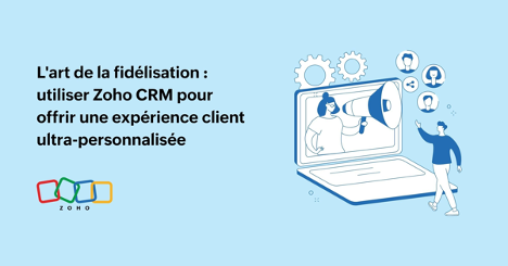 L'art de la fidélisation : utiliser Zoho CRM pour offrir une expérience client ultra-personnalisée