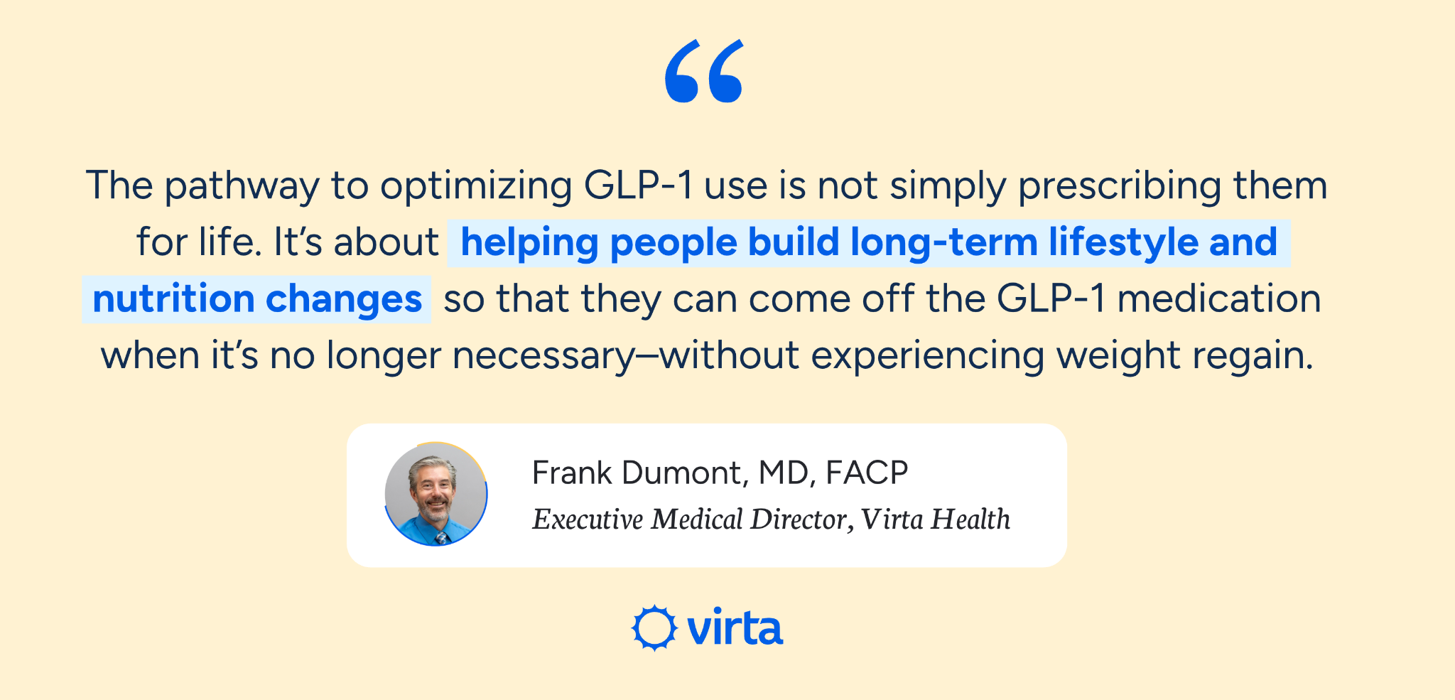 Quote from Dr. Frank Dumont, MD and Executive Medical Director at Virta Health: "The pathway to optimizing GLP-1 use is not simply prescribing them for life. It’s about helping people build long-term lifestyle and nutrition changes so that they can come off the GLP-1 medication when it’s no longer necessary–without experiencing weight regain."