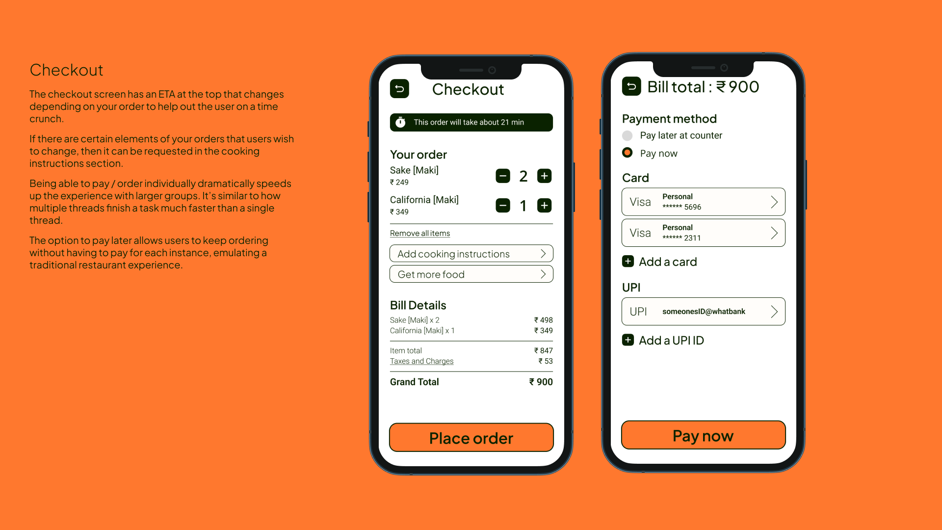 Checkout - The checkout screen has an ETA at the top that changes depending on your order to help out the user on a time crunch.
If there are certain elements of your orders that users wish to change, then it can be requested in the cooking instructions section. 
Being able to pay / order individually dramatically speeds up the experience with larger groups. It’s similar to how multiple threads finish a task much faster than a single thread.
The option to pay later allows users to keep ordering without having to pay for each instance, emulating a traditional restaurant experience. 