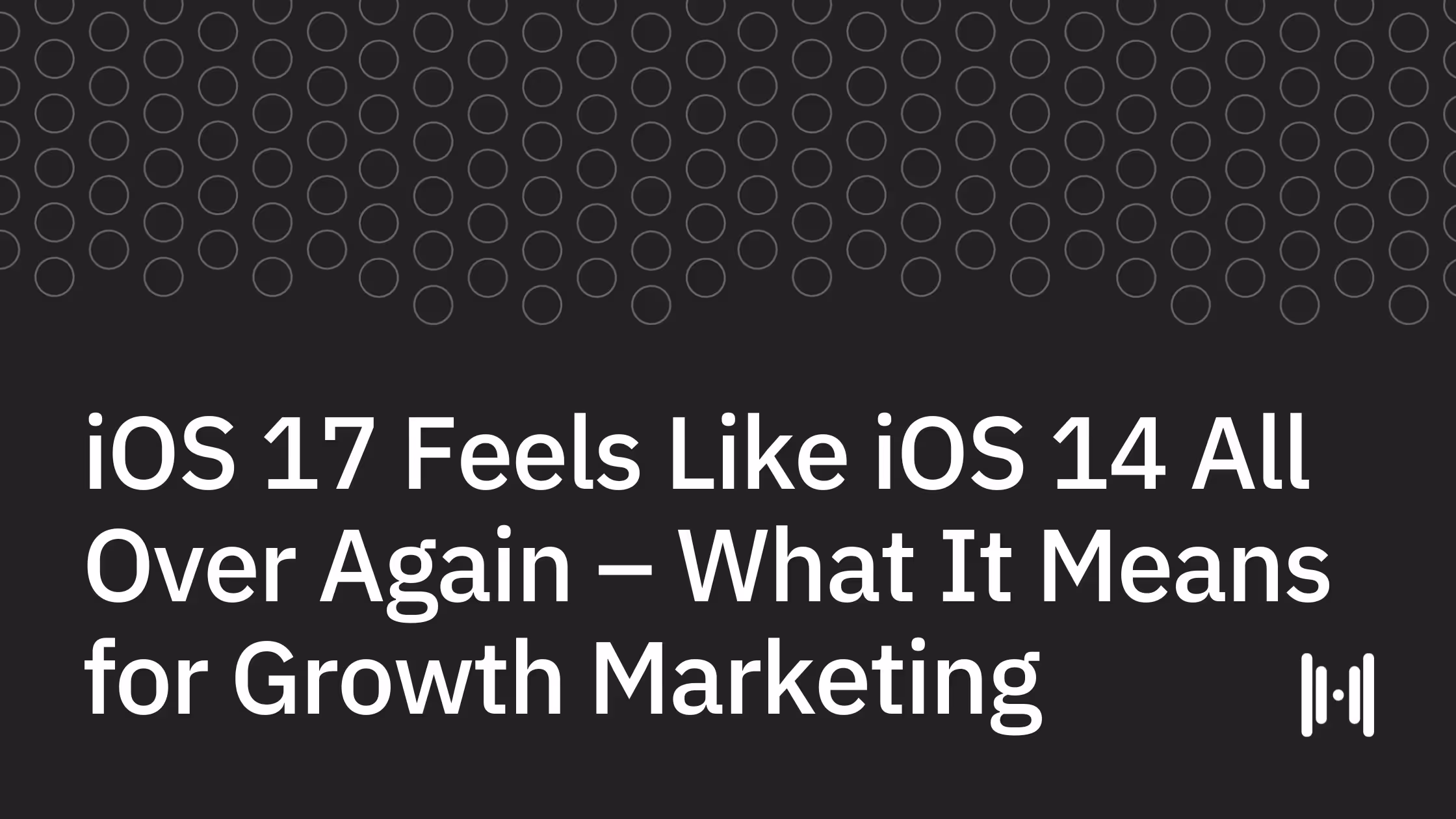 iOS 17 Feels Like iOS 14 All Over Again. What It Means for Growth Marketing…And Does It Matter Anymore?