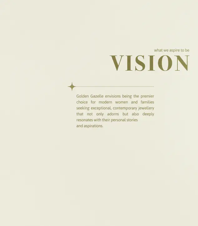 This image presents Golden Gazelle’s brand vision statement in a refined, minimal layout. Set against a soft beige backdrop, the text “VISION” stands bold in elegant serif typography, paired with the tagline “what we aspire to be.” The statement defines Golden Gazelle’s ambition to be the premier choice for modern women and families seeking exceptional, contemporary jewellery that transcends adornment to reflect personal stories and aspirations. The use of warm tones and subtle embellishments reflects the brand’s timeless sophistication and emotional depth.
