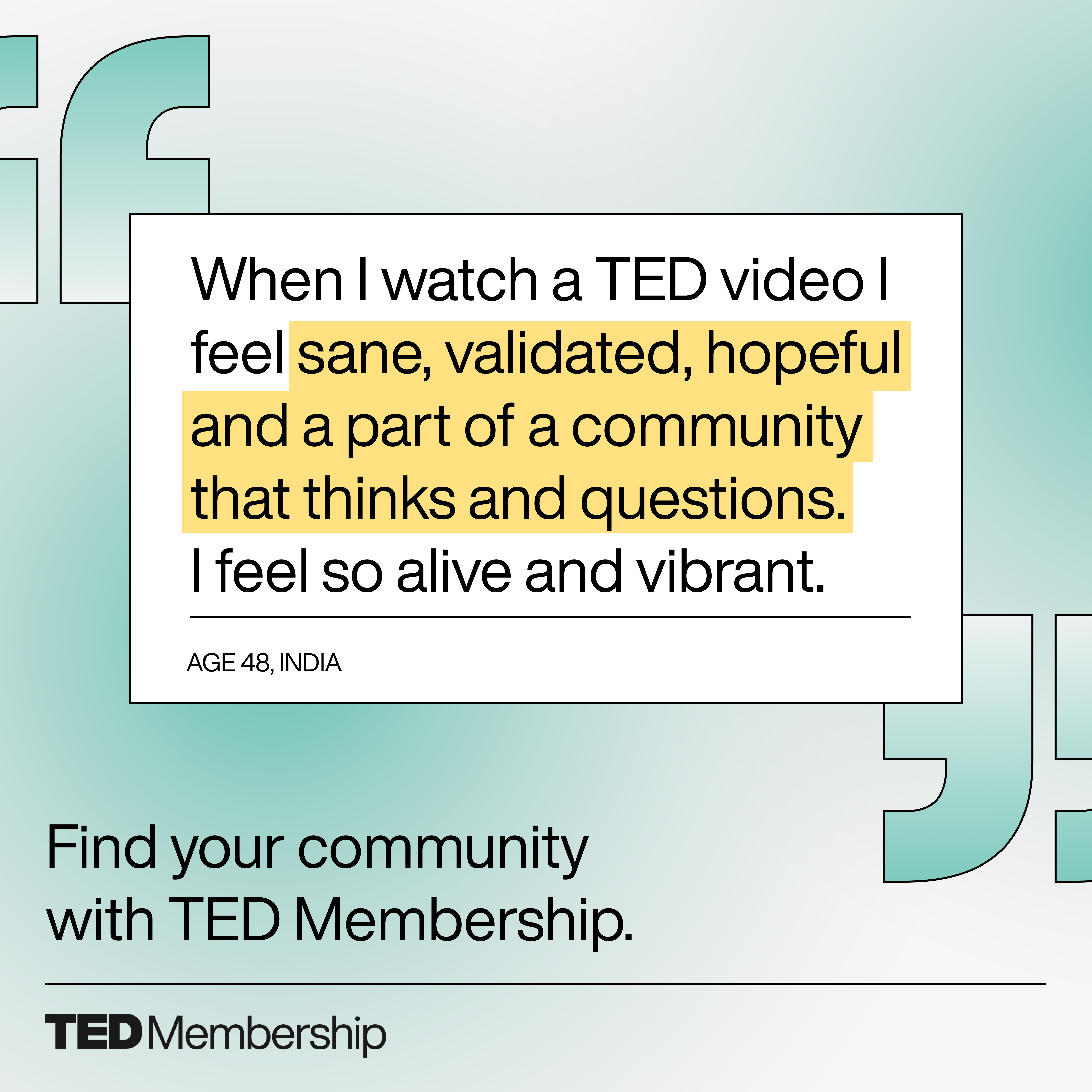 Quote on a light green gradient background, saying: 'When I watch a TED video I feel sane, validated, hopeful and a part of a community that thinks and questions. I feel so alive and vibrant.' Below the quote it says 'AGE 48, INDIA.' Text below reads 'Find your community with TED Membership.' with the TED Membership logo at the bottom.