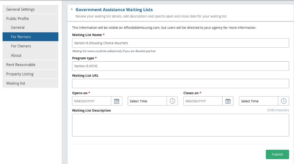 General Settings Public Profile General For Renters For Owners About Rent Reasonable Property Listing Waiting list Government Assistance Waiting Lists Review your waiting list details, edit description and specify open and close date for your waiting list This information will be visible on AffordableHousing.com, but users will be directed to your agency for more information. Waiting List Name * Section 8 (Housing Choice Voucher) Waiting list name could be edited only if you are Revo\ist partner Program type * section 8 (HOI) Waiting List URL Opens on * Waiting List Description Closes on * Select Time Select Time 0/500 characters Publish 