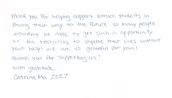 Thank you for helping support Baruch students in paving their way to the future! So many people wouldn't be able to get such an opportunity or the resources to improve their lives without your help! We are so grateful for you! Thank you for supporting us! With gratitude, Catrina Ma, 2027
