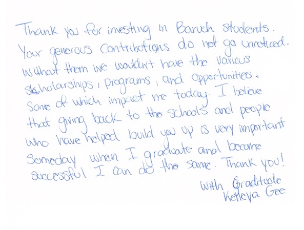 Thank you for investing in Baruch students. Your generous contributions do not go unnoticed. Without them we wouldn't have the various scholarships, programs, and opportunities. Some of which impact me today. I believe that giving back to the schools and people who have helped build you up is very important. Someday when I graduate and become successful I can do the same. Thank you! With Gratitude, Kelleya Gee