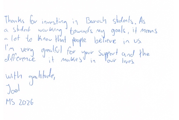 Thanks for investing in Baruch students. As a student working towards my goals, it means a lot to know that people believe in us. I'm very grateful for your support and the difference it makes in our lives. With gratitude, Joel, MS 2026