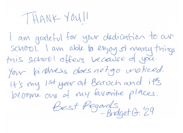 THANK YOU!! I am grateful for your dedication to our school. I am able to enjoy so many things this school offers because of you. Your kindness does not go unnoticed. It's my 1st year at Baruch and it's become one of my favorite places. Best Regards, Bridget G. '29