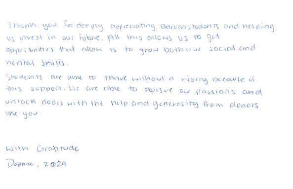 Thank you for deeply appreciating Baruch students and helping us invest in our future. All this allows us to get opportunities that allow us to grow both our social and mental skills. Students are able to thrive without worry because of this support. We are able to pursue our passions and unlock doors with the help and generosity from donors like you. With Gratitude, Daphne, 2029