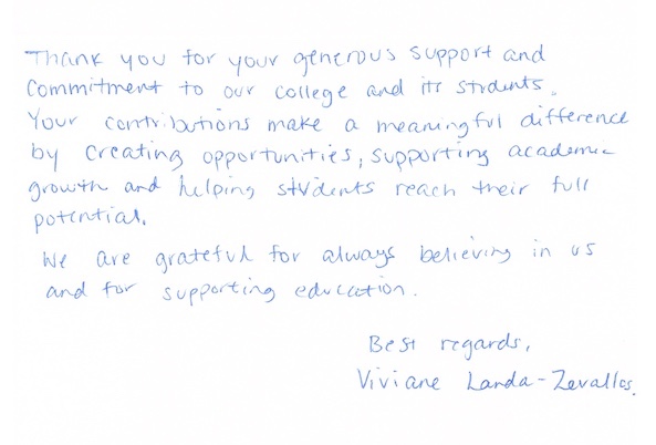 Thank you for your generous support and commitment to our college and its students. Your contributions make a meaningful difference by creating opportunities, supporting academic growth and helping students reach their full potential. We are grateful for always believing in us and for supporting education. Best regards, Viviane Landa-Zevallos