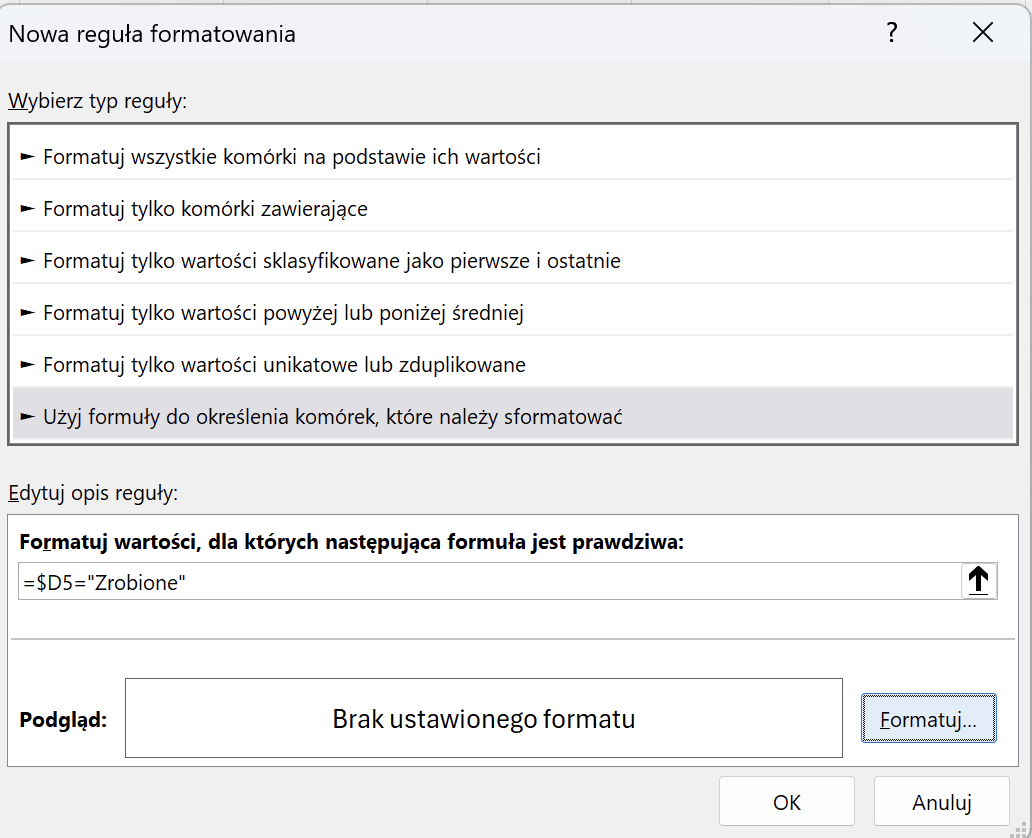 Nowa reguła formatowania ? X Wybierz typ reguły: - Formatuj wszystkie komórki na podstawie ich wartości - Formatuj tylko komórki zawierające - Formatuj tylko wartości sklasyfikowane jako pierwsze i ostatnie - Formatuj tylko wartości powyżej lub poniżej średniej - Formatuj tylko wartości unikatowe lub zduplikowane - Użyj formuły do określenia komórek, które należy sformatować Edytuj opis reguły: Formatuj wartości, dla których następująca formuła jest prawdziwa: =$D5="Zrobione" 1 Podgląd: Brak ustawionego formatu Formatuj ... OK Anuluj