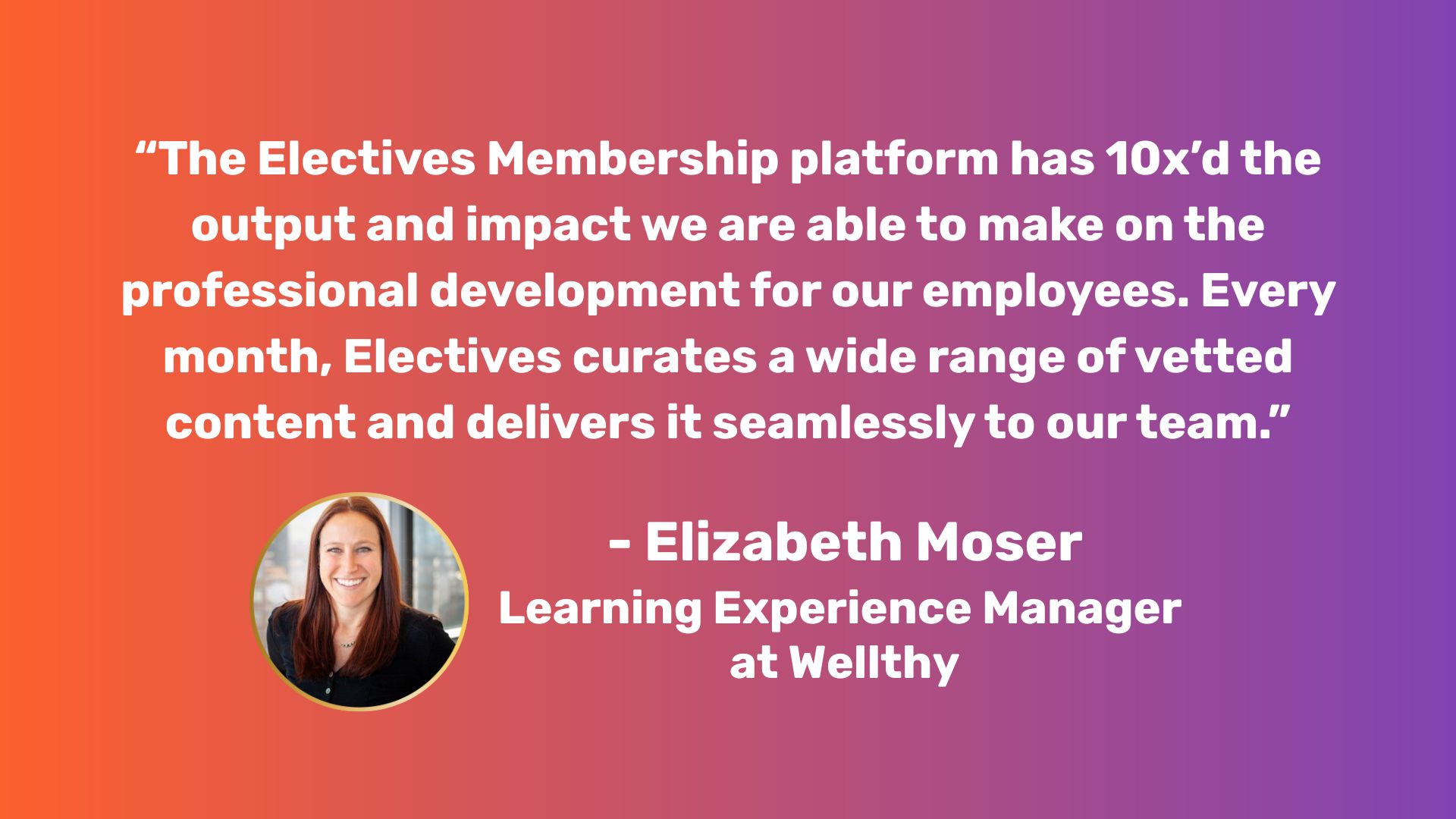 Graphic with a quote from Elizabeth at Wellthy: "The Electives Membership platform has 10x’d the output and impact we are able to make on the professional development for our employees. Every month, Electives curates a wide range of vetted content and delivers it seamlessly to our team.”