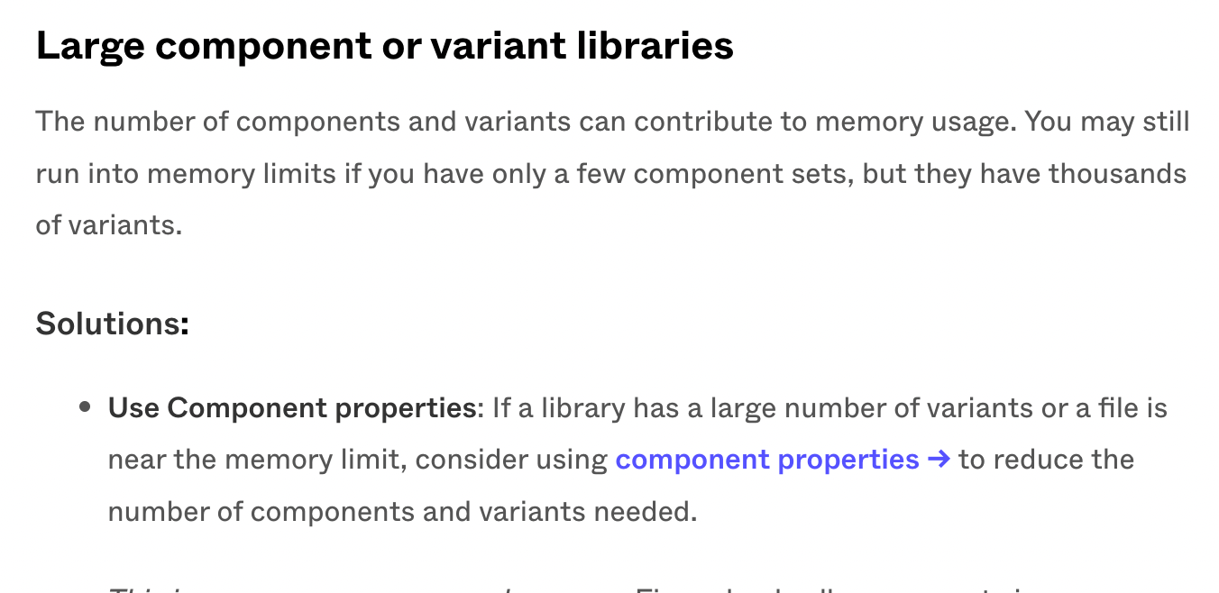 Large component or variant libraries The number of components and variants can contribute to memory usage. You may still run into memory limits if you have only a few component sets, but they have thousands of variants. Solutions: Use Component properties: If a library has a large number of variants or a file is near the memory limit, consider using component properties → to reduce the number of components and variants needed.