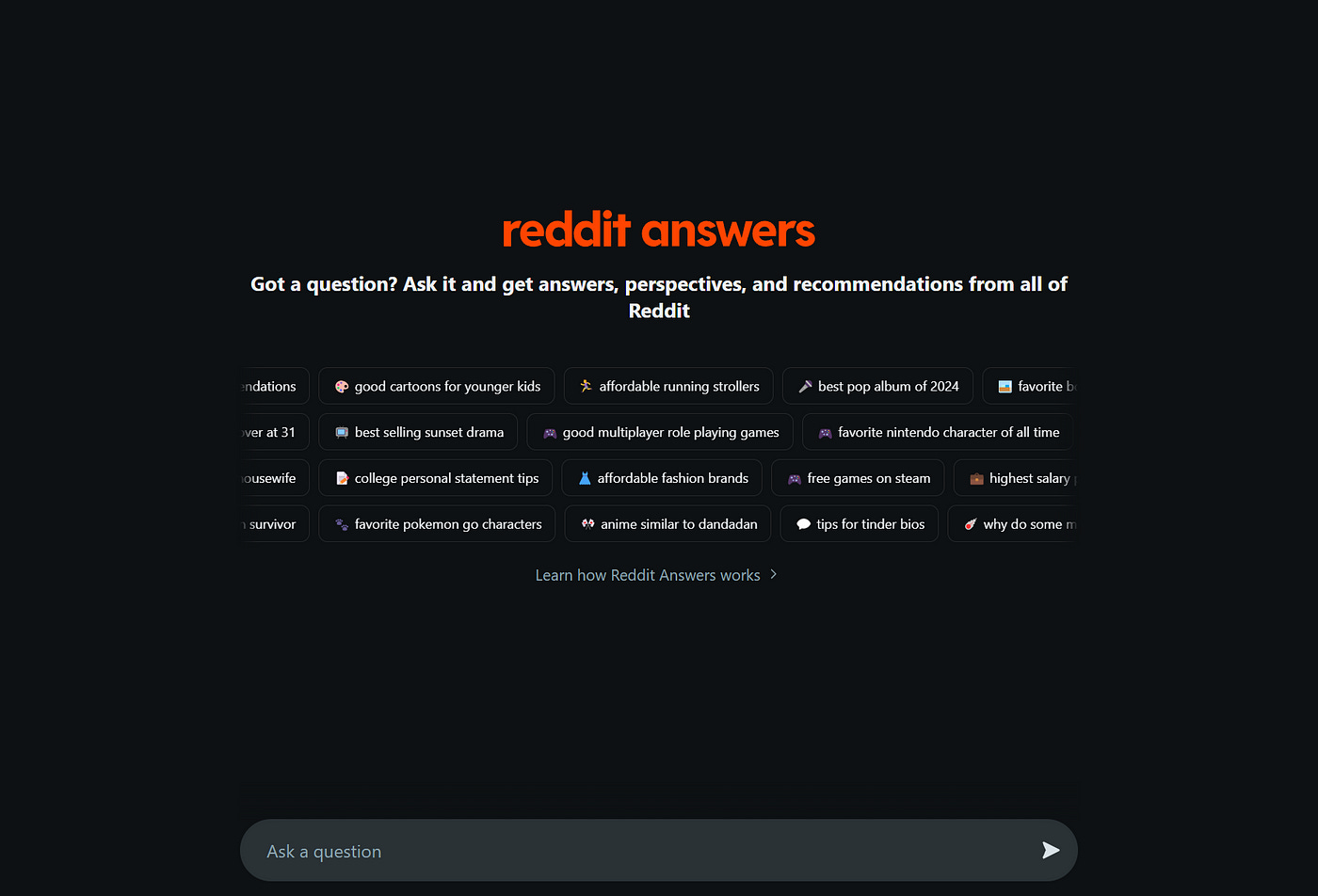 A dark-themed interface for Reddit Answers showing the main title “reddit answers” in orange, followed by a subtitle “Got a question? Ask it and get answers, perspectives, and recommendations from all of Reddit.” Below are multiple rows of suggested topics displayed as interactive buttons, including queries about cartoons, running strollers, video games, fashion brands, and Pokemon. At the bottom is a search bar with placeholder text “Ask a question” and a “Learn how Reddit Answers works” link.
