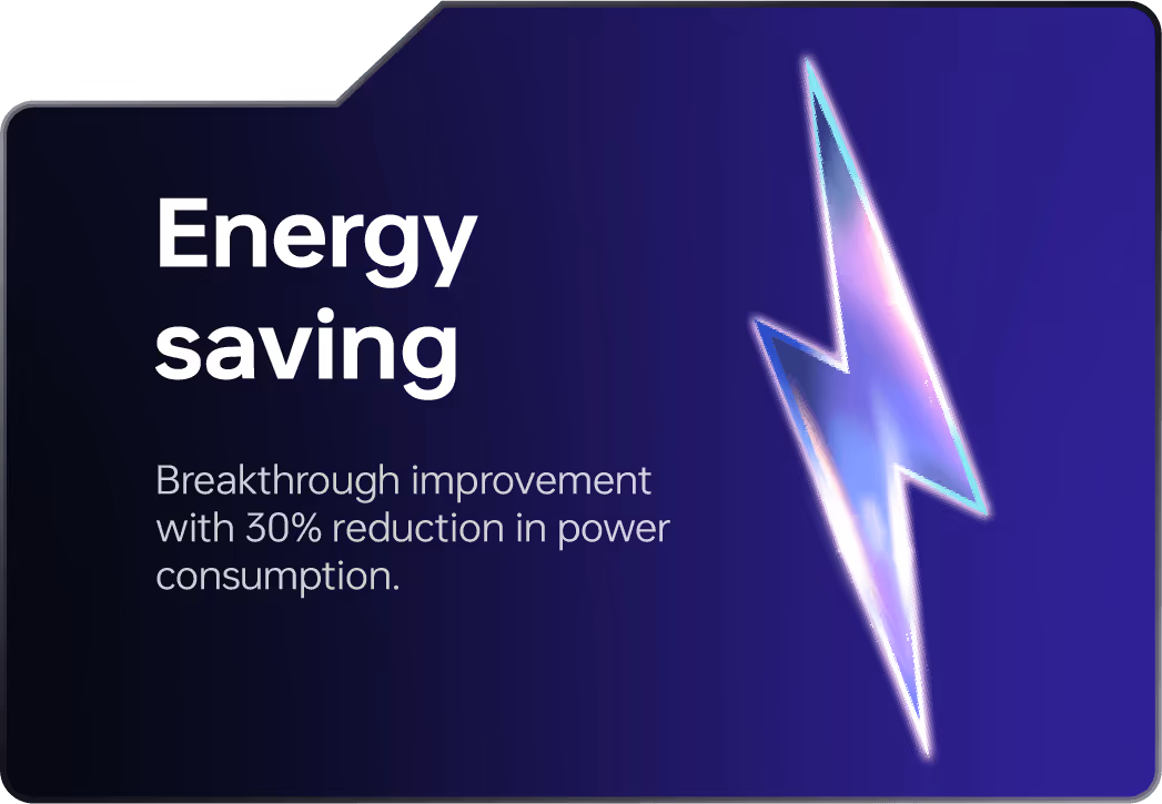 Energy saving: Breakthrough improvement with 30% reduction in power consumption.