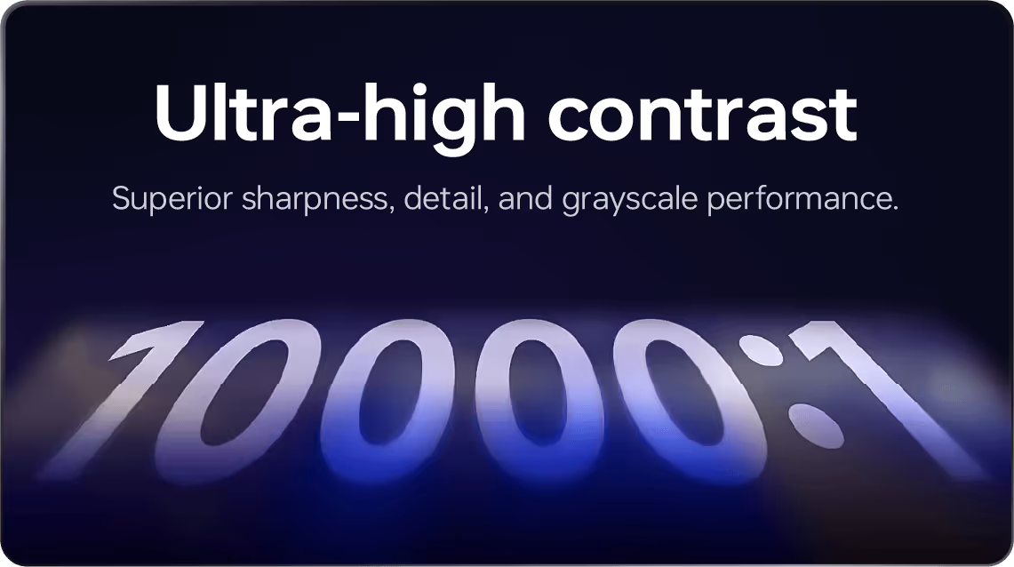 Ultra-high contrast: Superior sharpness, detail, and grayscale performance.