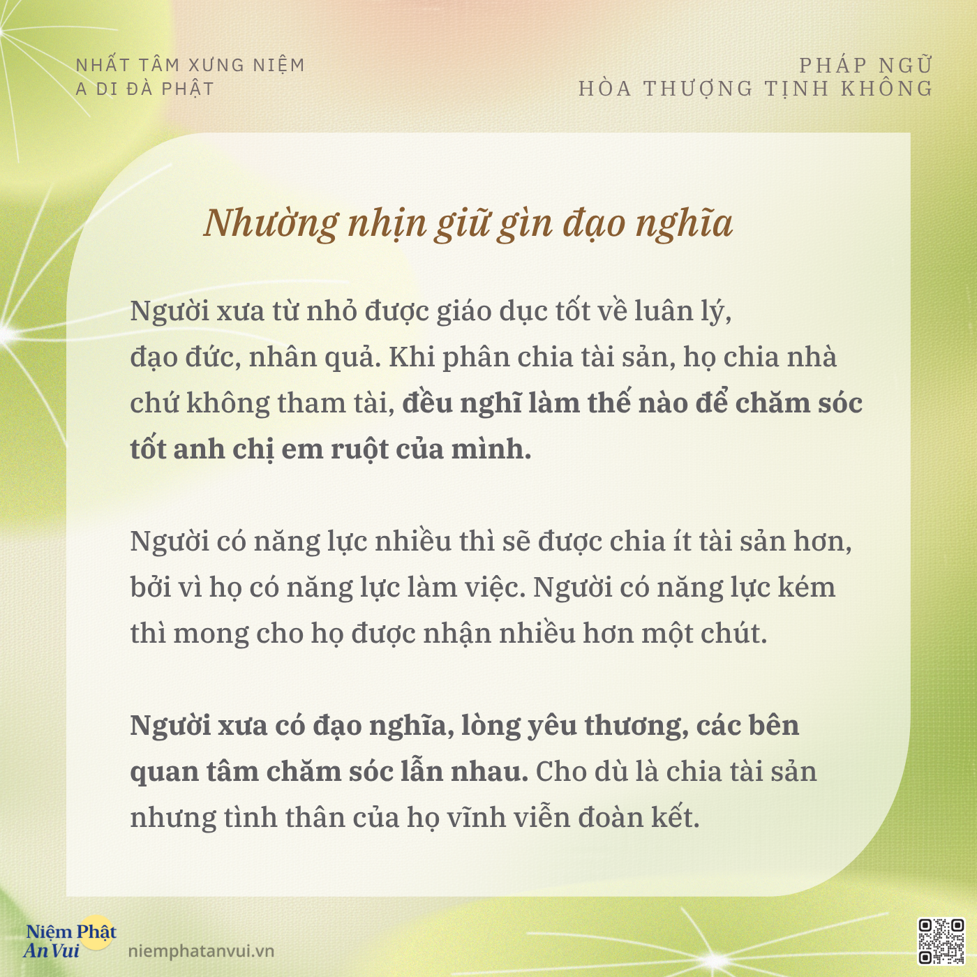 NHẤT TÂM XƯNG NIỆM A DI ĐÀ PHẬT PHÁP NGỮ HÒA THƯỢNG TỊNH KHÔNG Nhường nhịn giữ gìn đạo nghĩa Người xưa từ nhỏ được giáo dục tốt về luân lý, đạo đức, nhân quả. Khi phân chia tài sản, họ chia nhà chứ không tham tài, đều nghĩ làm thế nào để chăm sóc tốt anh chị em ruột của mình. Người có năng lực nhiều thì sẽ được chia ít tài sản hơn, bởi vì họ có năng lực làm việc. Người có năng lực kém thì mong cho họ được nhận nhiều hơn một chút. Người xưa có đạo nghĩa, lòng yêu thương, các bên quan tâm chăm sóc lẫn nhau. Cho dù là chia tài sản nhưng tình thân của họ vĩnh viễn đoàn kết. Niệm Phật An Vui niemphatanvui.vn