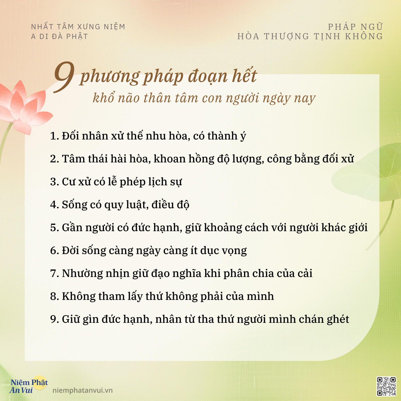 NHẤT TÂM XƯNG NIỆM A DI ĐÀ PHẬT PHÁP NGỮ HÒA THƯỢNG TỊNH KHÔNG 9 phương pháp đoạn hết khổ não thân tâm con người ngày nay 1. Đối nhân xử thế nhu hòa, có thành ý 2. Tâm thái hài hòa, khoan hồng độ lượng, công bằng đối xử 3. Cư xử có lễ phép lịch sự 4. Sống có quy luật, điều độ 5. Gần người có đức hạnh, giữ khoảng cách với người khác giới 6. Đời sống càng ngày càng ít dục vọng 7. Nhường nhịn giữ đạo nghĩa khi phân chia của cải 8. Không tham lấy thứ không phải của mình 9. Giữ gìn đức hạnh, nhân từ tha thứ người mình chán ghét Niệm Phật An Vui niemphatanvui.vn
