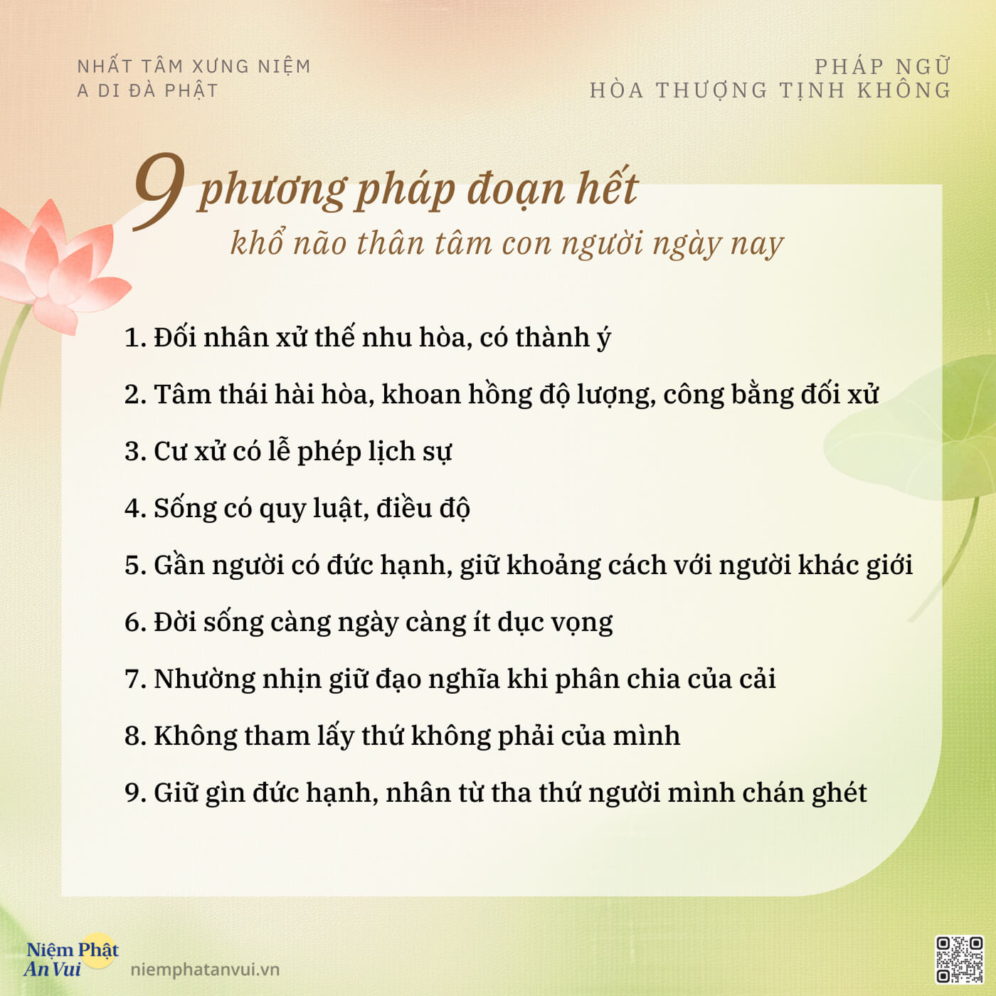 NHẤT TÂM XƯNG NIỆM A DI ĐÀ PHẬT PHÁP NGỮ HÒA THƯỢNG TỊNH KHÔNG 9 phương pháp đoạn hết khổ não thân tâm con người ngày nay 1. Đối nhân xử thế nhu hòa, có thành ý 2. Tâm thái hài hòa, khoan hồng độ lượng, công bằng đối xử 3. Cư xử có lễ phép lịch sự 4. Sống có quy luật, điều độ 5. Gần người có đức hạnh, giữ khoảng cách với người khác giới 6. Đời sống càng ngày càng ít dục vọng 7. Nhường nhịn giữ đạo nghĩa khi phân chia của cải 8. Không tham lấy thứ không phải của mình 9. Giữ gìn đức hạnh, nhân từ tha thứ người mình chán ghét Niệm Phật An Vui niemphatanvui.vn