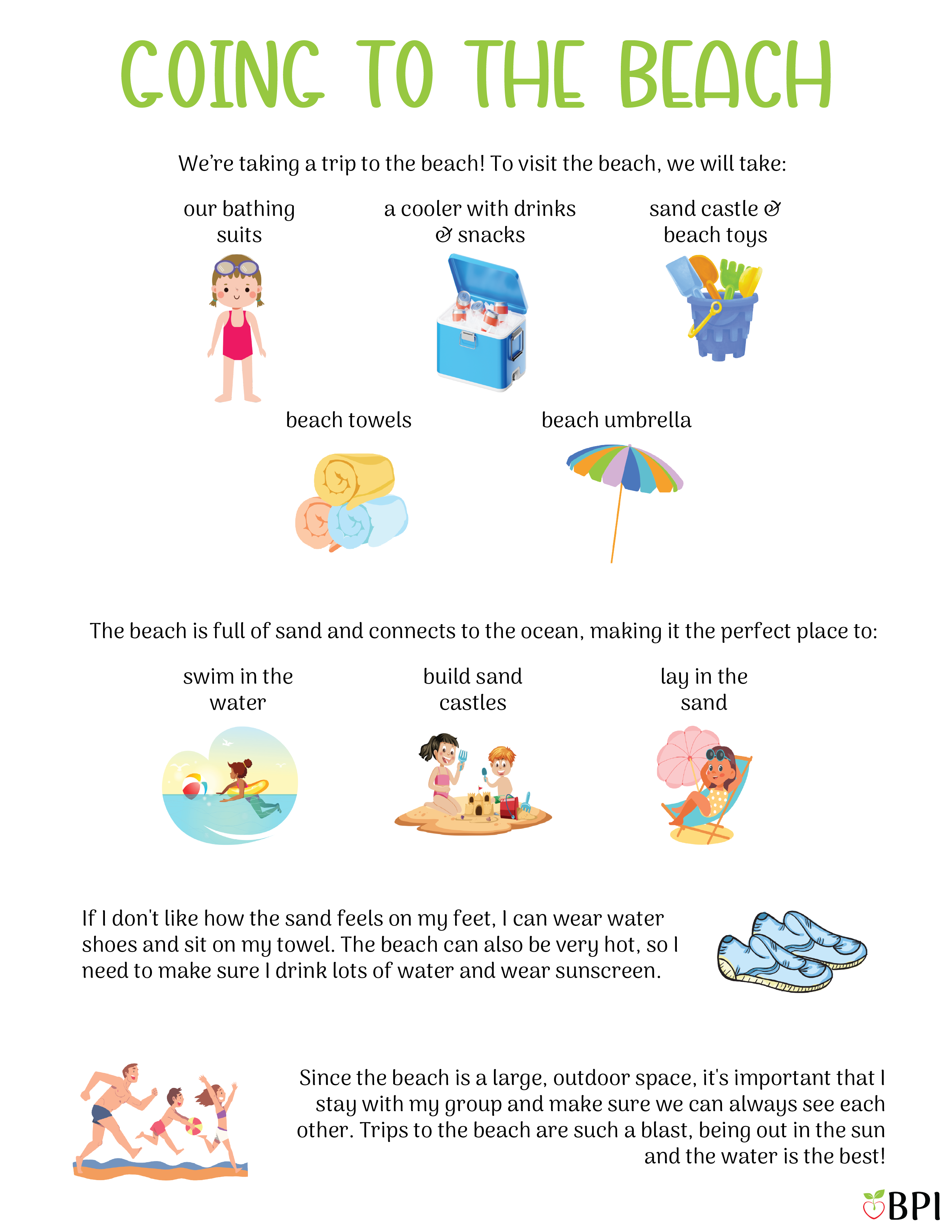 Going to the Beach We're taking a trip to the beach!
To visit the beach, we will take:
Our bathing suits
A cooler with drinks and snacks
Sand castle and beach toys
Beach towels
An umbrella
The beach is full of sand and connects to the ocean, making it the perfect place to:
Swim in the water
Build sand castles
Lay in the sun
If I don't like how the sand feels on my feet, I can wear water shoes and sit on my towel.
The beach can also be very hot, so I need to make sure I drink lots of water and wear sunscreen.
Since the beach is a large, outdoor space, it's important that I stay with my group and make sure we can always see each other.
Trips to the beach are such a blast, being out in the sun and the water is the best!