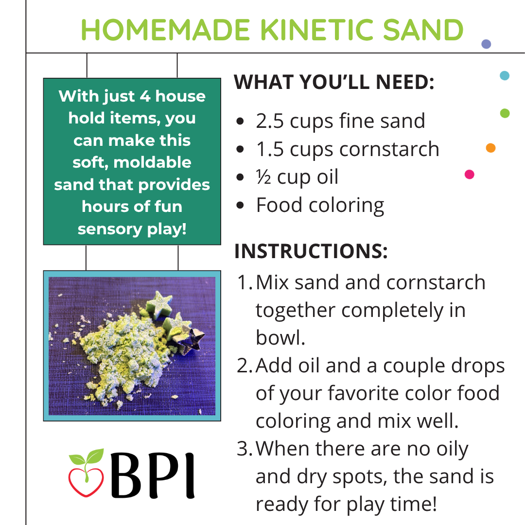 With just four household items, you can make this soft, moldable sand that provides hours of fun sensory play! Materials: 1/2 cups fine sand, 1 1/5 cups cornstarch, 1/2 cup oil Food coloring. Instructions: Mix sand and cornstarch together in a pan. Add oil and a couple drops of your favorite color of food coloring and mix well. When there are no oily or dry spots, the sand is ready for playtime!