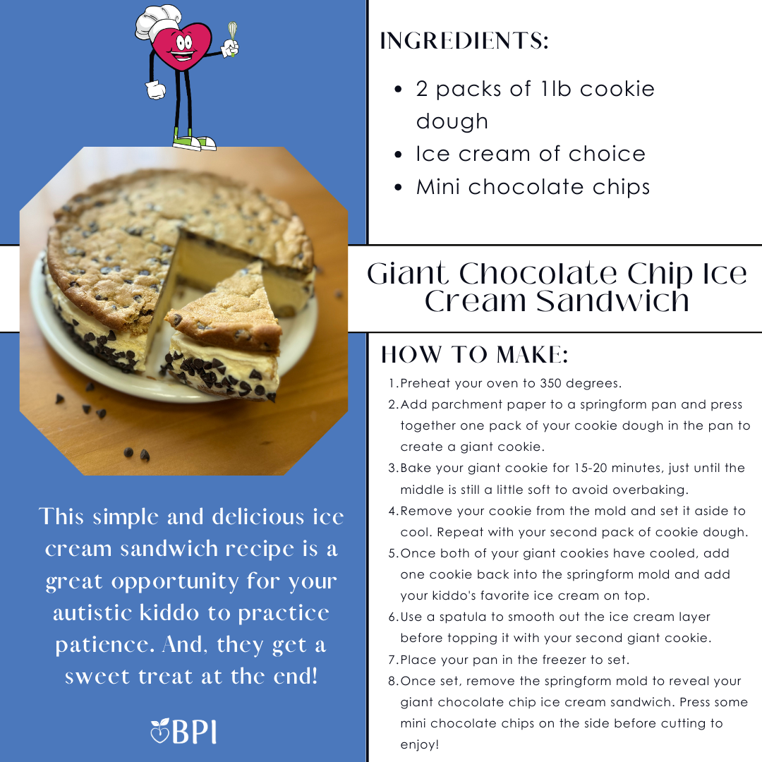 Giant Chocolate Chip Ice Cream Sandwich This simple and delicious ice cream sandwich recipe is a great opportunity for your autistic kiddo to practice patience. And, they get a sweet treat at the end! Ingredients:
2 packs of 1lb cookie dough
Ice cream of choice
Mini chocolate chips Instructions:
Preheat your oven to 350 degrees.
Add parchment paper to a springform pan and press together one pack of your cookie dough in the pan to create a giant cookie.
Bake your giant cookie for 15-20 minutes, just until the middle is still a little soft to avoid overbaking.
Remove your cookie from the mold and set it aside to cool. Repeat with your second pack of cookie dough.
Once both of your giant cookies have cooled, add one cookie back into the springform mold and add your kiddo's favorite ice cream on top.
Use a spatula to smooth out the ice cream layer before topping it with your second giant cookie.
Place your pan in the freezer to set.
Once set, remove the springform mold to reveal your giant chocolate chip ice cream sandwich. Press some mini chocolate chips on the side before cutting to enjoy!