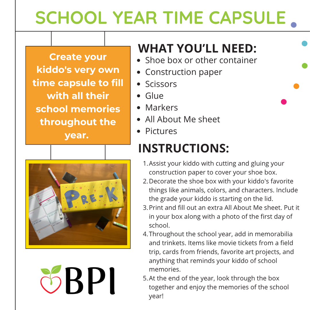 School Year Time Capsule Create your kiddo's very own time capsule to fill with all their school memories throughout the year. Open it up at the end of the year for a fun trip down memory lane to celebrate everything they've accomplished! What You'll Need:
Shoe box or other container
Construction paper
Scissors
Glue
Markers
All About Me sheet
Pictures Instructions:
Assist your kiddo with cutting and gluing your construction paper to cover your shoe box.
Decorate the shoe box with your kiddo's favorite things like animals, colors, and characters. Include the grade your kiddo is starting on the lid.
Print and fill out an extra All About Me sheet. Put it in your box along with a photo of the first day of school.
Throughout the school year, add in memorabilia and trinkets. Items like movie tickets from a field trip, cards from friends, favorite art projects, and anything that reminds your kiddo of school memories.
At the end of the year, look through the box together and enjoy the memories of the school year!