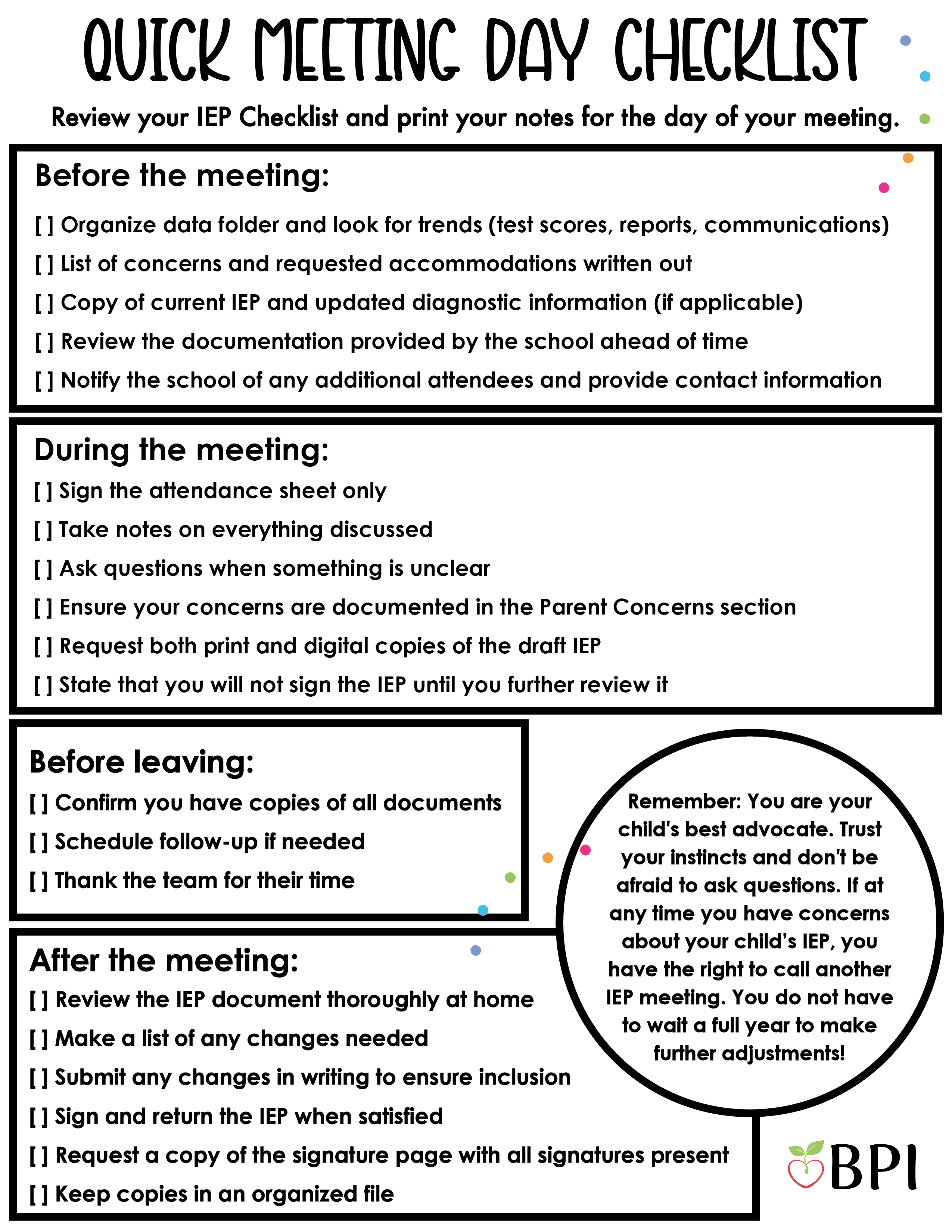 Quick Meeting Day Checklist
Print this page and bring it to your IEP meeting:
Before the Meeting:
[ ] Organize data folder and look for trends (test scores, reports, communications)
[ ] List of concerns and requested accommodations written out
[ ] Copy of current IEP and updated diagnostic information (if applicable)
[ ] Review the documentation provided by the school ahead of time
[ ] Notify the school of any additional attendees and provide contact information During the Meeting:
[ ] Sign the attendance sheet only [ ] Take notes on everything discussed
[ ] Ask questions when something is unclear
[ ] Ensure your concerns are documented in the Parent Concerns section
[ ] Request both print and digital copies of the draft IEP
[ ] State that you will not sign the IEP until you further review it Before Leaving:
[ ] Confirm you have copies of all documents
[ ] Schedule follow-up if needed
[ ] Thank the team for their time
After the Meeting:
[ ] Review the IEP document thoroughly at home
[ ] Make a list of any changes needed
[ ] Submit any changes in writing to ensure inclusion
[ ] Sign and return the IEP when satisfied
[ ] Request a copy of the signature page with all signatures present
[ ] Keep copies in an organized file Remember: You are your child's best advocate. Trust your instincts and don't be afraid to ask questions.
If at any time you have concerns about your child’s IEP, you have the right to call another IEP meeting. You do not have to wait a full year to make further adjustments!
