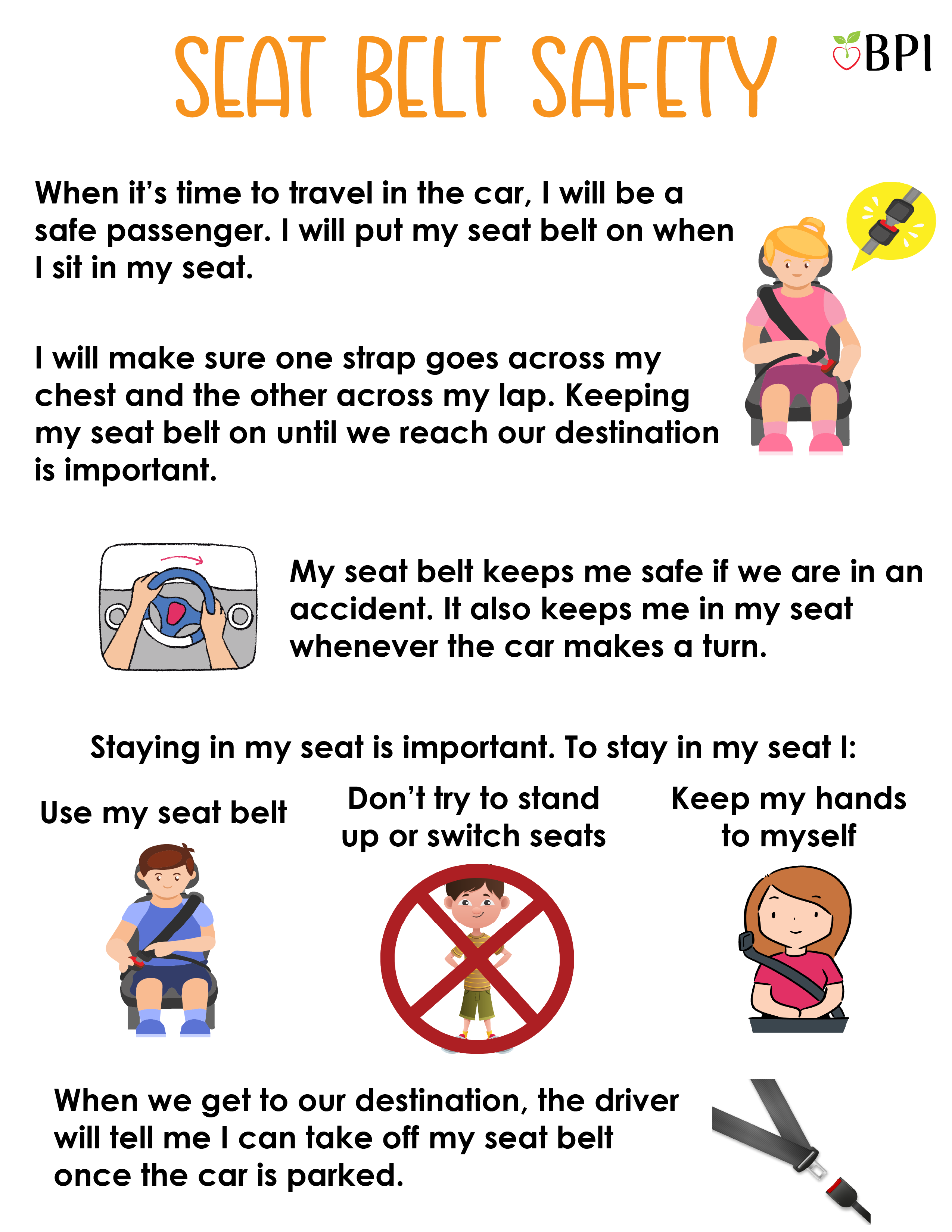 Seat Belt Safety: When it's time to travel in the car, I will be a safe passenger.
I will put my seat belt on when I sit in my seat.
I will make sure one strap goes across my chest and the other across my lap.
Keeping my seat belt on until we reach our destination is important.
My seat belt keeps me safe if we are in an accident.
It also keeps me in my seat whenever the car makes a turn.
Staying in my seat is important too.
To stay in my seat I:
-Use my seat belt.
-Don't try to stand up or switch seats.
-Keep my hands to myself.
When we get to our destination, the driver will tell me I can take off my seat belt once the car is parked.