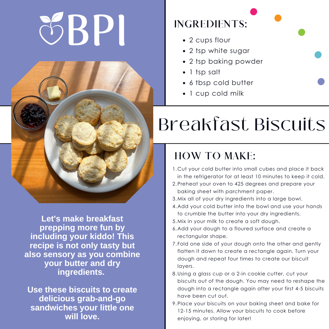 Let's make breakfast prepping more fun by including your kiddo! This recipe is not only tasty but also sensory as you combine your butter and dry ingredients. Use these biscuits to create delicious grab-and-go sandwiches your little one will love. Ingredients:
2 cups flour
3 tsp granulated sugar
2 tsp baking powder
1 tsp salt
6 tbsp cold unsalted butter
1 cup cold milk Instructions:
1. Cut your cold butter into small cubes and place it back in the refrigerator for at least 10 minutes to keep it cold.
2. Preheat your oven to 425 degrees and prepare your baking sheet with parchment paper.
3. Mix all of your dry ingredients into a large bowl.
4. Add your cold butter into the bowl and use your hands to crumble the butter into your dry ingredients.
5. Mix in your milk to create a soft dough.
6. Add your dough to a floured surface and create a rectangular shape.
7. Fold one side of your dough onto the other and gently flatten it down to create a rectangle again. Turn your dough and repeat four times to create our biscuit layers. 8. Using a glass cup or a 2-in cookie cutter, cut your biscuits out of the dough. You may need to reshape the dough into a rectangle again after your first 4-5 biscuits have been cut out.
9. Place your biscuits on your baking sheet and bake for 12-15 minutes. Allow your biscuits to cook before enjoying, or storing for later! Notes:
1. Keep your butter and milk in your refrigerator. You want to keep them cold before using them.
2. For more golden biscuit tops, bush a bit of melted butter on your biscuits before baking them in the oven.
3. Create a grab-and-go breakfast by building your kiddo's favorite sandwich, wrap it in aluminum foil, place it in a freezer-safe bag, and freeze it for later!