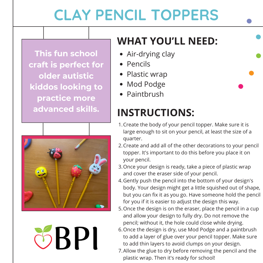 Clay Pencil Toppers This fun school craft is perfect for older autistic kiddos looking to practice more advanced skills. They can design their own pencil toppers, putting not only their fine motor skills to work but also creativity and patience. What you'll need:
Air-drying clay
Pencils
Plastic wrap
Mod Podge
Paintbrush Instructions:
Create the body of your pencil topper. Make sure it is large enough to sit on your pencil, at least the size of a quarter.
Create and add all of the other decorations to your pencil topper. It's important to do this before you place it on your pencil.
Once your design is ready, take a piece of plastic wrap and cover the eraser side of your pencil.
Gently push the pencil into the bottom of your design's body. Your design might get a little squished out of shape, but you can fix it as you go. Have someone hold the pencil for you if it is easier to adjust the design this way.
Once the design is on the eraser, place the pencil in a cup and allow your design to fully dry. Do not remove the pencil; without it, the hole could close while drying.
Once the design is dry, use Mod Podge and a paintbrush to add a layer of glue over your pencil topper. Make sure to add thin layers to avoid clumps on your design.
Allow the glue to dry before removing the pencil and the plastic wrap. Then it's ready for school!