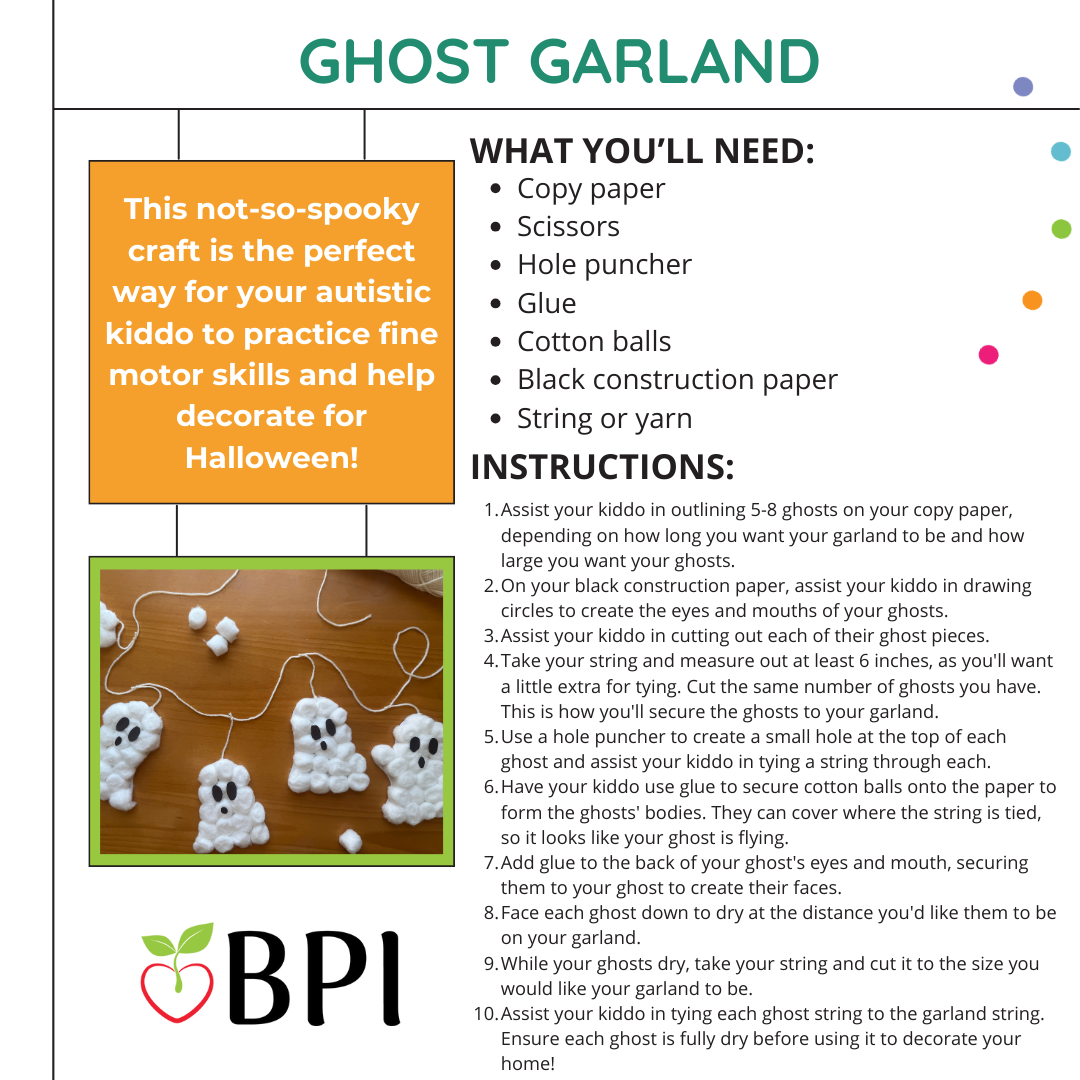Ghost Garland This not-so-spooky craft is the perfect way for your autistic kiddo to practice fine motor skills and help decorate for Halloween! What you'll need:
Copy paper
Scissors
Hole puncher
Glue
Cotton balls
Black construction paper
String or yarn Instructions:
Assist your kiddo in outlining 5-8 ghosts on your copy paper, depending on how long you want your garland to be and how large you want your ghosts.
On your black construction paper, assist your kiddo in drawing circles to create the eyes and mouths of your ghosts.
Assist your kiddo in cutting out each of their ghost pieces.
Take your string and measure out at least 6 inches, as you'll want a little extra for tying. Cut the same number of ghosts you have. This is how you'll secure the ghosts to your garland.
Use a hole puncher to create a small hole at the top of each ghost and assist your kiddo in tying a string through each. Have your kiddo use glue to secure cotton balls onto the paper to form the ghosts' bodies. They can cover where the string is tied, so it looks like your ghost is flying.
Add glue to the back of your ghost's eyes and mouth, securing them to your ghost to create their faces.
Face each ghost down to dry at the distance you'd like them to be on your garland.
While your ghosts dry, take your string and cut it to the size you would like your garland to be.
Assist your kiddo in tying each ghost string to the garland string. Ensure each ghost is fully dry before using it to decorate your home!